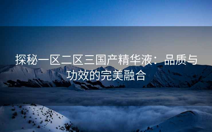 探秘一区二区三国产精华液：品质与功效的完美融合