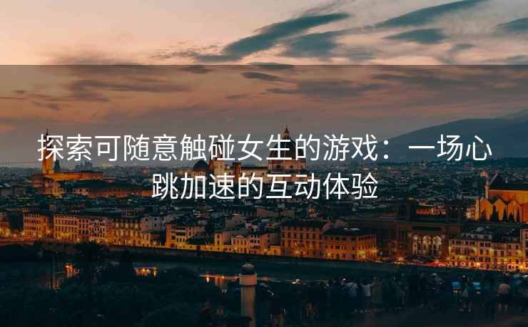 探索可随意触碰女生的游戏：一场心跳加速的互动体验