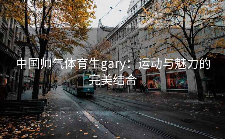 中国帅气体育生gary：运动与魅力的完美结合