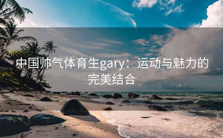 中国帅气体育生gary：运动与魅力的完美结合