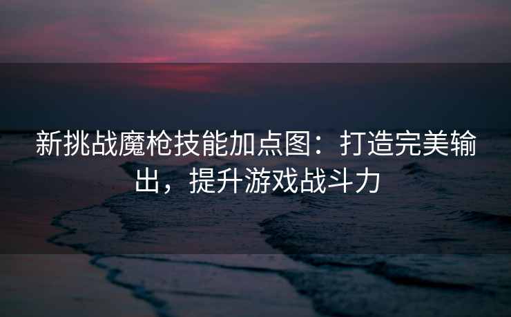 新挑战魔枪技能加点图：打造完美输出，提升游戏战斗力