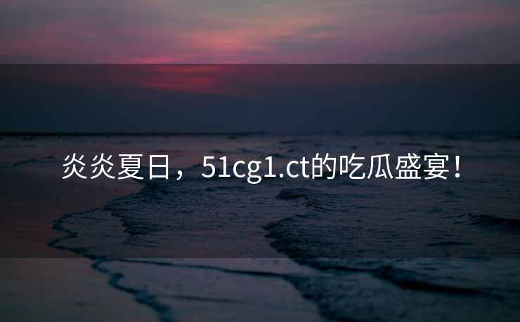 炎炎夏日，51cg1.ct的吃瓜盛宴！