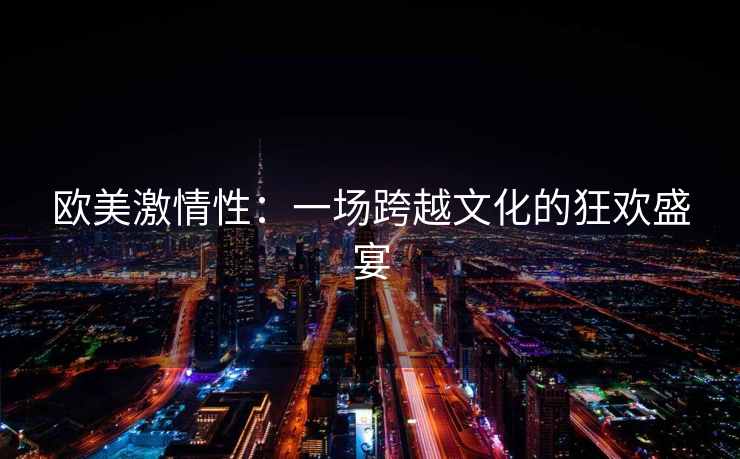 欧美激情性：一场跨越文化的狂欢盛宴