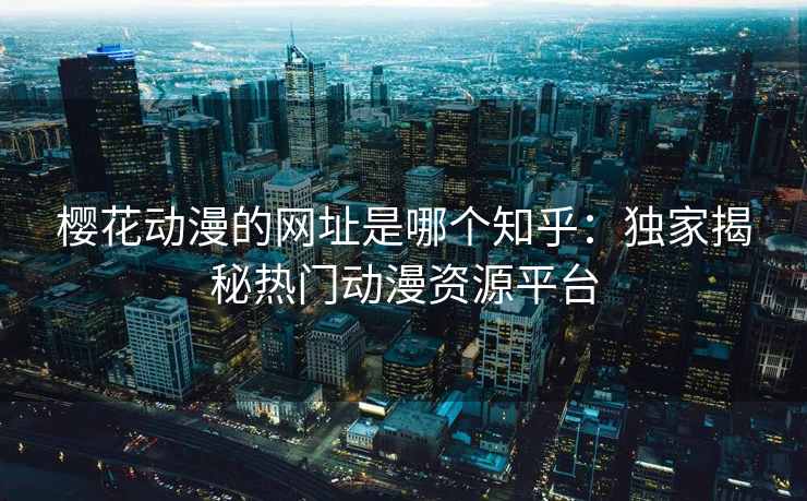 樱花动漫的网址是哪个知乎：独家揭秘热门动漫资源平台