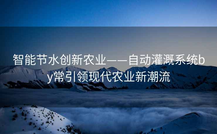 智能节水创新农业——自动灌溉系统by常引领现代农业新潮流
