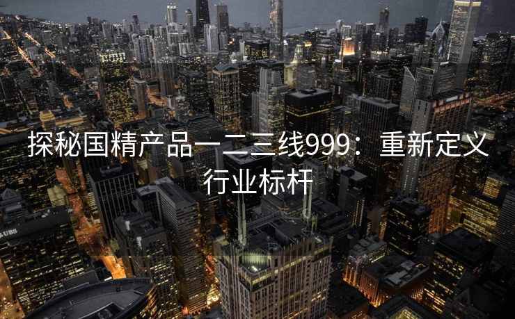 探秘国精产品一二三线999：重新定义行业标杆
