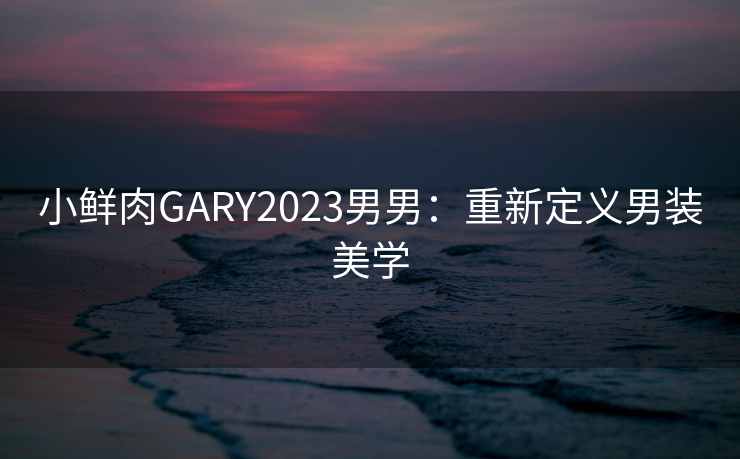 小鲜肉GARY2023男男：重新定义男装美学