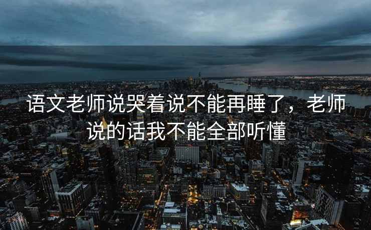 语文老师说哭着说不能再睡了，老师说的话我不能全部听懂