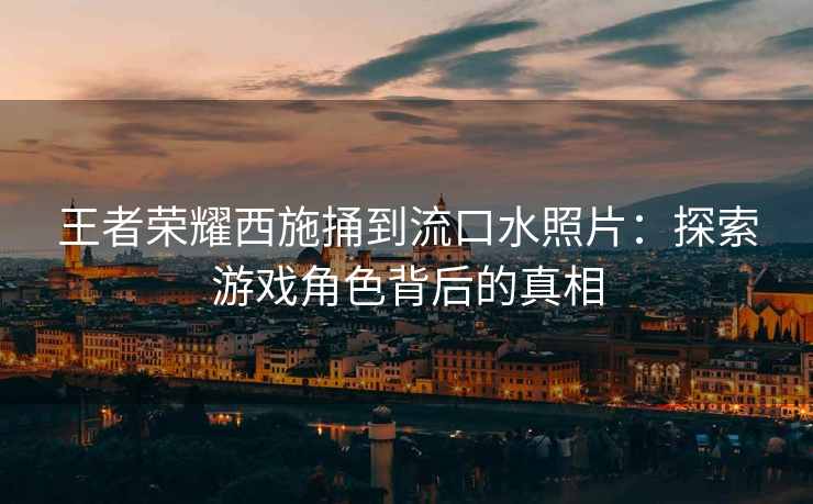 王者荣耀西施捅到流口水照片：探索游戏角色背后的真相